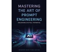 Mastering the Art of Prompt Engineering: Unlocking AI's Full Potential: A Practical Guide to Writing Better Prompts for Text, Image, Music, and Business AI Tools