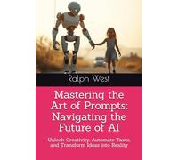 Mastering the Art of Prompts: Navigating the Future of AI: Unlock Creativity, Automate Tasks, and Transform Ideas into Reality