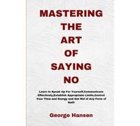 MASTERING THE ART OF SAYING NO: Learn To Speak Up For Yourself, Communicate Effectively, Establish Appropriate Limits,Control Your Time and Energy and Get Rid of Any Form of Guilt