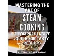 Mastering the Art of Steam Cooking: A Comprehensive Guide for Tasty Results: Unlock the Secrets to Perfectly Cooked Meals with Steam: Your Ultimate Book to Delicious Results