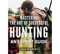 Mastering the Art of Successful Hunting: An Expert Guide: Unlocking the Secrets to Effective Hunting Techniques: A Comprehensive Handbook for All Levels