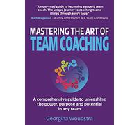 Mastering The Art of Team Coaching: A comprehensive guide to unleashing the power, purpose and potential in any team
