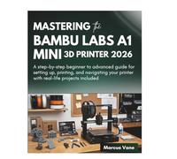 MASTERING the BAMBU LABS A1 MINI 3D PRINTER 2026: A step-by-step beginner to advanced guide for setting up, printing, and navigating your printer with real-life projects included