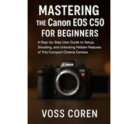 Mastering the Canon EOS C50 for Beginners: A Step-by-Step User Guide to Setup, Shooting, and Unlocking Hidden Features of This Compact Cinema Camera ... Complete Guide for Beginners and Enthusiasts)