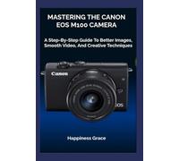 MASTERING THE CANON EOS M100 CAMERA: A Step-By-Step Guide To Better Images, Smooth Video, And Creative Techniques