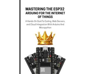 MASTERING THE ESP32 ARDUINO FOR THE INTERNET OF THINGS: A Hands-On Guid To Coding, Web Servers, and Cloud Integration With Arduino And Micropython