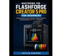 MASTERING THE FLASHFORGE CREATOR 5 PRO FOR BEGINNERS: A Practical Guide to Setup, Assembly, Toolhead Calibration, Troubleshooting and Multi-Color 3D Printing