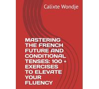 MASTERING THE FRENCH FUTURE AND CONDITIONAL TENSES: 100 + EXERCISES TO ELEVATE YOUR FLUENCY