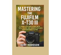 Mastering the Fujifilm X- T 30 III: A Complete User Guide with Tips, Tricks, and Hidden Features from Beginner to Pro