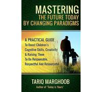 Mastering The Future Today By Changing Paradigms: A Practical Guide To Boost Children's Cognitive Skills, Creativity & Raising Them To Be Responsible, Respectful And Resourceful