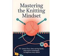 Mastering the Knitting Mindset: 70+ Smart Fixes, Time-Saving Hacks, and Expert Techniques to Improve Every Stitch