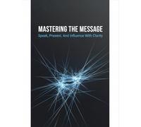 Mastering The Message: Speak, Present, And Influence With Clarity