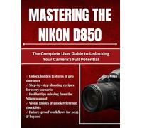 Mastering The Nikon D850: The Complete User Guide to Unlocking Your Camera’s Full Potential