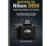 Mastering the Nikon D850: Unlock Your Camera's Full Potential: Expert Settings, Autofocus Techniques, and Real-World Shooting Strategies