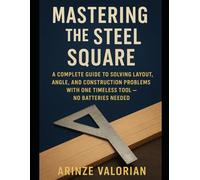 Mastering the Steel Square: A Complete Guide to Solving Layout, Angle, and Construction Problems with One Timeless Tool - No Batteries Needed