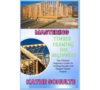 MASTERING TIMBER FRAMING FOR BEGINNERS: The Ultimate Beginner’s Guide To Crafting Durable And Elegant Timber Frames