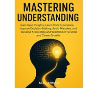 Mastering Understanding: Gain Deep Insights, Learn from Experience, Improve Decision-Making, Avoid Mistakes, and Develop Knowledge and Wisdom for Personal and Career Growth (Understanding Yourself)