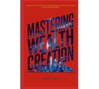 MASTERING WEALTH CREATION: YOUR GUIDE TO FINANCIAL INDEPENDENCE: UNLOCK LASTING WEALTH AND FREEDOM