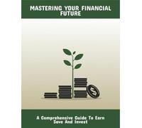 Mastering Your Financial Future: A Comprehensive Guide To Earn Save And Invest