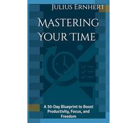 Mastering Your Time: A 30-Day Blueprint to Boost Productivity, Focus, and Freedom