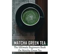 Matcha Green Tea: The Ultimate Beginners Book On Matcha Green Tea: The Popularity Of Matcha Tea