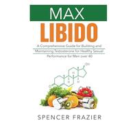 Max Libido: A Comprehensive Guide for Building and Maintaining Testosterone for Healthy Sexual Performance for Men over 40