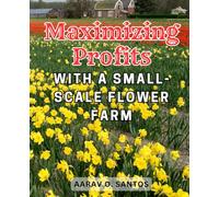 Maximizing Profits with a Small-Scale Flower Farm: Harness the Power of Flower Farming: Your Ultimate Handbook for a Successful and Flourishing Business.