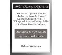 Maxims and Opinions of Field-Marshal His Grace the Duke of Wellington, Selected From His Writings and Speeches During a Public Life of More Than Half a Century