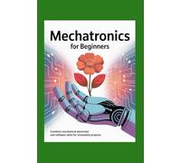 Mechatronics for Beginners: Combine Mechanical Electronic and Software Skills for Innovative Projects