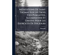 Méditations De Saint Thomas Sur Les Trois Vies Purgative, Illuminative Et Unitive Pour Les Exercices De Dix Jours