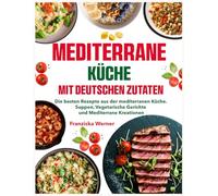 Mediterrane Küche mit deutschen Zutaten: Die besten Rezepte aus der mediterranen Küche. Suppen, Vegetarische Gerichte und Mediterrane Kreationen