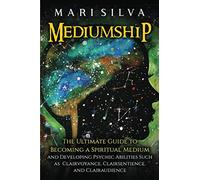 Mediumship: The Ultimate Guide to Becoming a Spiritual Medium and Developing Psychic Abilities Such as Clairvoyance, Clairsentience, and Clairaudience