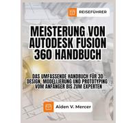 MEISTERUNG VON AUTODESK FUSION 360 HANDBUCH: Das umfassende Handbuch für 3D-Design, Modellierung und Prototyping - vom Anfänger bis zum Experten