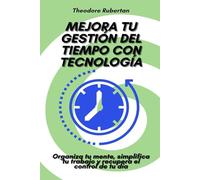 Mejora tu gestión del tiempo con tecnología: Organiza tu mente, simplifica tu trabajo y recupera el control de tu día