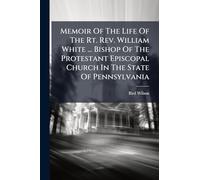 Memoir Of The Life Of The Rt. Rev. William White ... Bishop Of The Protestant Episcopal Church In The State Of Pennsylvania