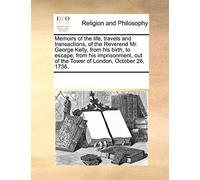 Memoirs of the Life, Travels and Transactions, of the Reverend Mr. George Kelly, from His Birth, to Escape, from His Imprisonment, Out of the Tower of London, October 26, 1736.