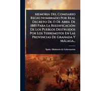 Memoria Del Comisario Regio Nombrado Por Real Decreto De 13 De Abril De 1885 Para La ReedificaciÃ3n De Los Pueblos Destruidos Por Los Terremotos En Las Provincias De Granada Y Màlaga...