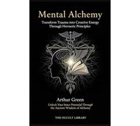 Mental Alchemy: Transform Trauma into Creative Energy Through Hermetic Principles: Unlock Your Inner Potential Through the Ancient Wisdom of Alchemy (The Forbidden Archives)