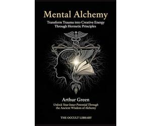 Mental Alchemy: Transform Trauma into Creative Energy Through Hermetic Principles: Unlock Your Inner Potential Through the Ancient Wisdom of Alchemy (The Forbidden Archives)