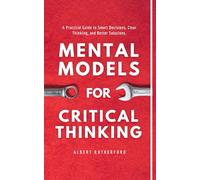 Mental Models for Critical Thinking: A Practical Guide to Smart Decisions, Clear Thinking, and Better Solutions.: 9 (The Critical Thinker)
