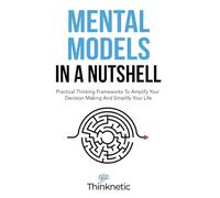 Mental Models In A Nutshell: Practical Thinking Frameworks To Amplify Your Decision Making And Simplify Your Life (Decision Making Mastery)
