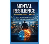 Mental Resilience in High-Pressure Careers: How to Stay Calm, Think Clearly, and Thrive Under Intense Professional Pressure