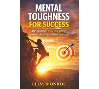 Mental Toughness For Success: Developing Focus, Discipline, and the Mindset to Achieve Your Goals