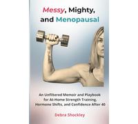 Messy, Mighty, and Menopausal: An Unfiltered Memoir and Playbook for At-Home Strength Training, Hormone Shifts, and Confidence After 40