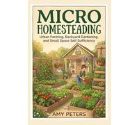 Micro Homesteading: Urban Farming, Backyard Gardening, and Small-Space Self-Sufficiency