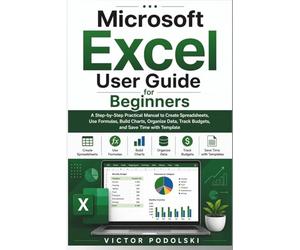 MICROSOFT EXCEL USER GUIDE FOR BEGINNERS: A Step-by-Step Practical Manual for Creating Spreadsheets, Using Formulas, Building Charts, Organizing Data, Tracking Budgets, and Saving Time with Template
