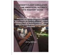 Microsoft Flight Simulator 2024: The Unofficial Ultimate Pilot’s Mastery Guide: How to Fly Realistic Flights, Master Every System, and Explore the Globe - From Beginner to Pro Pilot with Real-World