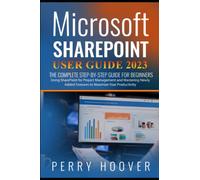 Microsoft SharePoint User Guide 2023: The Complete Step-by-Step Guide For Beginners Using SharePoint for Project Management and Mastering Newly Added Features to Maximize Your Productivity