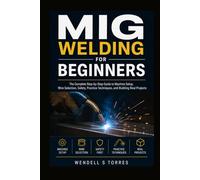 MIG Welding for Beginners: The Complete Step-by-Step Guide to Machine Setup, Wire Selection, Safety, Practice Techniques, and Building Real Projects