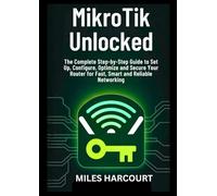 MikroTik Unlocked: The Complete Step-by-Step Guide to Set Up, Configure, Optimize and Secure Your Router for Fast, Smart and Reliable Networking